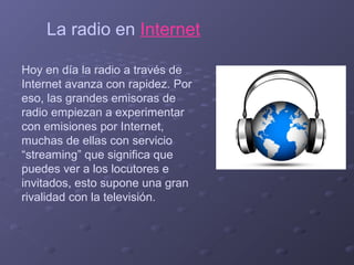 La radio en Internet
Hoy en día la radio a través de
Internet avanza con rapidez. Por
eso, las grandes emisoras de
radio empiezan a experimentar
con emisiones por Internet,
muchas de ellas con servicio
“streaming” que significa que
puedes ver a los locutores e
invitados, esto supone una gran
rivalidad con la televisión.

 