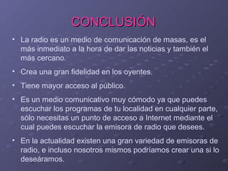 CONCLUSIÓN
• La radio es un medio de comunicación de masas, es el
más inmediato a la hora de dar las noticias y también el
más cercano.
• Crea una gran fidelidad en los oyentes.
• Tiene mayor acceso al público.
• Es un medio comunicativo muy cómodo ya que puedes
escuchar los programas de tu localidad en cualquier parte,
sólo necesitas un punto de acceso a Internet mediante el
cual puedes escuchar la emisora de radio que desees.
• En la actualidad existen una gran variedad de emisoras de
radio, e incluso nosotros mismos podríamos crear una si lo
deseáramos.

 