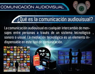 COMUNICACIÓN AUDIOVISUAL


          ¿Qué es la comunicación audiovisual?
 La comunicación audiovisual es cualquier intercambio de men-
 sajes entre personas a través de un sistema tecnológico
 sonoro o visual. La mediación tecnológica es un elemento in-
 dispensable en este tipo de comunicación.
 