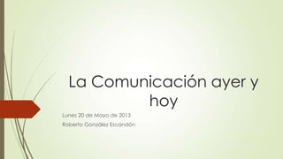 La Comunicación ayer y
hoy
Lunes 20 de Mayo de 2013
Roberto González Escandón
 