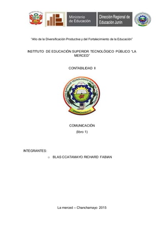 “Año de la Diversificación Productiva y del Fortalecimiento de la Educación”
INSTITUTO DE EDUCACIÓN SUPERIOR TECNOLÓGICO PÚBLICO “LA
MERCED”
CONTABILIDAD II
COMUNICACIÓN
(libro 1)
INTEGRANTES:
o BLAS CCATAMAYO RICHARD FABIAN
La merced – Chanchamayo 2015
 