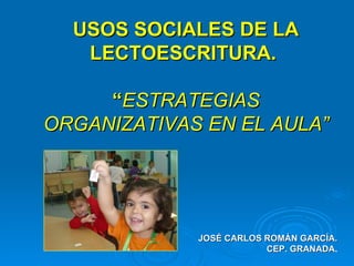 USOS SOCIALES DE LA LECTOESCRITURA.  “ ESTRATEGIAS ORGANIZATIVAS EN EL AULA” JOSÉ CARLOS ROMÁN GARCÍA. CEP. GRANADA . 