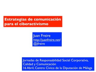 Estrategias de comunicación
para el ciberactivismo

               Juan Freire
               http://juanfreire.net/
               @jfreire



        Jornadas de Responsabilidad Social Corporativa,
        Calidad y Comunicación
        16 Abril, Centro Cívico de la Diputación de Málaga
 