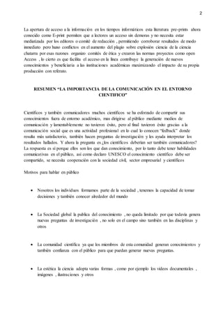2
La apertura de acceso a la información en los tiempos informáticos esta literatura pre-prints ahora
conocido como E-print permiten que a lectores un acceso sin demoras y no necesita estar
mediatizada por los editores o comité de redacción , permitiendo corroborar resultados de modo
inmediato pero huno conflictos en el aumento del plagio sobre explosión ciencia de la ciencia
chatarra por esas razones organizo comités de ética y crearon las normas proyectos como open
Access , lo cierto es que facilita el acceso en la línea contribuye la generación de nuevos
conocimientos y beneficiaria a las instituciones académicas maximizando el impacto de su propia
producción con referato.
RESUMEN “LA IMPORTANCIA DE LA COMUNICACIÓN EN EL ENTORNO
CIENTIFICO”
Científicos y también comunicadores muchos científicos se ha esforzado de compartir sus
conocimientos fuera de entorno académico, mas dirigirse al público mediante medios de
comunicación y lamentablemente no tuvieron éxito, pero al final tuvieron éxito gracias a la
comunicación social que es una actividad profesional en lo cual lo conocen “fedback” donde
resulta más satisfactorio, también hacen preguntas de investigación y les ayuda interpretar los
resultados hallados. Y ahora la pregunta es ¿los científicos deberían ser también comunicadores?
La respuesta es sí porque ellos son los que dan conocimiento, por lo tanto debe tener habilidades
comunicativas en el público, así como declaro UNESCO el conocimiento científico debe ser
compartido, se necesita cooperación con la sociedad civil, sector empresarial y científicos
Motivos para hablar en público
 Nosotros los individuos formamos parte de la sociedad , tenemos la capacidad de tomar
decisiones y también conocer alrededor del mundo
 La Sociedad global la publica del conocimiento , no queda limitado por que todavía genera
nuevas preguntas de investigación , no solo en el campo sino también en las disciplinas y
otros
 La comunidad científica ya que los miembros de esta comunidad generan conocimientos y
también confianza con el público para que puedan generar nuevas preguntas.
 La estética la ciencia adopta varias formas , como por ejemplo los videos documentales ,
imágenes , ilustraciones y otros
 