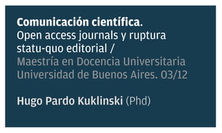 Comunicación científica.
Open access journals y ruptura
statu-quo editorial /
Maestría en Docencia Universitaria
Universidad de Buenos Aires. 03/12

Hugo Pardo Kuklinski (Phd)
 