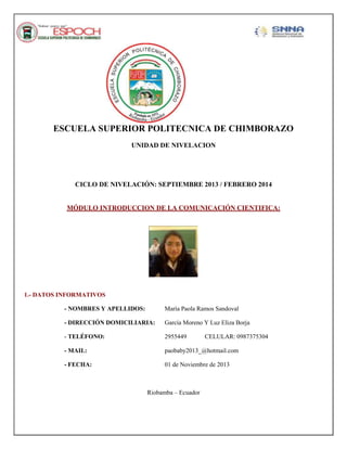 ESCUELA SUPERIOR POLITECNICA DE CHIMBORAZO
UNIDAD DE NIVELACION

CICLO DE NIVELACIÓN: SEPTIEMBRE 2013 / FEBRERO 2014

MÓDULO INTRODUCCION DE LA COMUNICACIÓN CIENTIFICA:

1.- DATOS INFORMATIVOS
- NOMBRES Y APELLIDOS:

María Paola Ramos Sandoval

- DIRECCIÓN DOMICILIARIA:

García Moreno Y Luz Eliza Borja

- TELÉFONO:

2955449

- MAIL:

paobaby2013_@hotmail.com

- FECHA:

01 de Noviembre de 2013

Riobamba – Ecuador

CELULAR: 0987375304

 