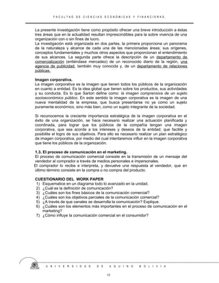 F A C U L T A D D E C I E N C I A S E C O N Ó M I C A S Y F I N A N C I E R A S .
La presente investigación tiene como propósito ofrecer una breve introducción a éstas
tres áreas que en la actualidad resultan imprescindibles para la sobre vivencia de una
organización con o sin fines de lucro.
La investigación está organizada en dos partes, la primera proporciona un panorama
de la naturaleza y alcance de cada una de las mencionadas áreas; sus orígenes,
conceptos fundamentales y muchos otros aspectos que proporcionan el entendimiento
de sus alcances. La segunda parte ofrece la descripción de un departamento de
comercialización (entiéndase mercadeo) de un reconocido diario de la región, una
agencia de publicidad, también muy conocida y, de un departamento de relaciones
públicas.
Imagen corporativa.
La imagen corporativa es la imagen que tienen todos los públicos de la organización
en cuanto a entidad. Es la idea global que tienen sobre los productos, sus actividades
y su conducta. Es lo que Sartori define como: la imagen comprensiva de un sujeto
socioeconómico público. En este sentido la imagen corporativa es la imagen de una
nueva mentalidad de la empresa, que busca presentarse no ya como un sujeto
puramente económico, sino más bien, como un sujeto integrante de la sociedad.
Si reconocemos la creciente importancia estratégica de la imagen corporativa en el
éxito de una organización, se hace necesario realizar una actuación planificada y
coordinada, para lograr que los públicos de la compañía tengan una imagen
corporativa, que sea acorde a los intereses y deseos de la entidad; que facilite y
posibilite el logro de sus objetivos. Para ello es necesario realizar un plan estratégico
de imagen corporativa, por medio del cual intentaremos influir en la imagen corporativa
que tiene los públicos de la organización.
1.3. El proceso de comunicación en el marketing.
El proceso de comunicación comercial consiste en la transmisión de un mensaje del
vendedor al comprador a través de medios personales e impersonales.
El comprador lo recibe e interpreta, y devuelve una respuesta al vendedor, que en
último término consiste en la compra o no compra del producto.
CUESTIONARIO DEL WORK PAPER
1) Esquematice en un diagrama todo lo avanzado en la unidad.
2) ¿Cuál es la definición de comunicación?
3) ¿Cuáles son los fines básicos de la comunicación comercial?
4) ¿Cuáles son los objetivos parciales de la comunicación comercial?
5) ¿A través de que canales se desarrolla la comunicación? Explique.
6) ¿Cuáles son los elementos más importantes en el proceso de comunicación en el
marketing?
7) ¿Cómo influye la comunicación comercial en el consumidor?
U N I V E R S I D A D D E A Q U I N O B O L I V I A
12
 