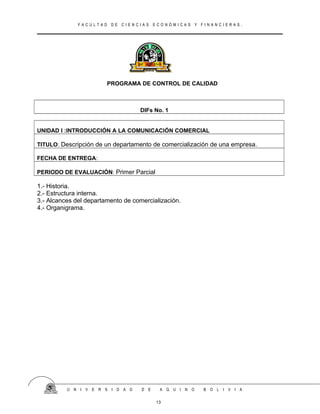 F A C U L T A D D E C I E N C I A S E C O N Ó M I C A S Y F I N A N C I E R A S .
PROGRAMA DE CONTROL DE CALIDAD
DIFs No. 1
UNIDAD I :INTRODUCCIÓN A LA COMUNICACIÓN COMERCIAL
TITULO: Descripción de un departamento de comercialización de una empresa.
FECHA DE ENTREGA:
PERIODO DE EVALUACIÓN: Primer Parcial
1.- Historia.
2.- Estructura interna.
3.- Alcances del departamento de comercialización.
4.- Organigrama.
U N I V E R S I D A D D E A Q U I N O B O L I V I A
13
 
