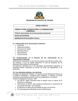 F A C U L T A D D E C I E N C I A S E C O N Ó M I C A S Y F I N A N C I E R A S .
PROGRAMA DE CONTROL DE CALIDAD
WORK PAPER # 2
UNIDAD O TEMA: INTRODUCCIÓN A LA COMUNICACIÓN
COMERCIAL.
TITULO: Instrumentos de la Comunicación Comercial.
FECHA DE ENTREGA:
PERIODO DE EVALUACIÓN: Primero.
2.1. Instrumentos de la comunicación comercial.
• Publicidad.
• Relaciones públicas.
• Promoción de ventas.
• Marketing directo.
• Merchandising.
• Venta Personal.
2.2. Condicionantes en la elección de los instrumentos de la
comunicación comercial.
Determinar la combinación o mix de comunicación más idóneo es difícil, pero,
sin embargo, sí que es posible determinar el nivel de utilización de los
diferentes instrumentos de comunicación.
Se denomina marketing mix a las actividades promocionales siguientes: la
publicidad directa, patrocinios en puntos de venta, las exposiciones y los
patrocinios.
2.3. Las relaciones públicas y sus técnicas.
Concepto de Relaciones Públicas: “El ejercicio de las Relaciones Públicas es
el esfuerzo planificado y sostenido para establecer y mantener la buena
voluntad y la comprensión mutuas, entre una organización y su público”.
Instituto de Relaciones Públicas, 1987.
• Las RR.PP. deben orientarse tanto al exterior como al interior de la
empresa y/o institución
• Será técnica de RR.PP. toda aquella que favorezca la consecución de
una opinión favorable de la empresa.
• El patrocinio se utiliza para actividades de gran concurrencia.
• El mecenazgo para actividades menos multitudinarias.
U N I V E R S I D A D D E A Q U I N O B O L I V I A
14
 