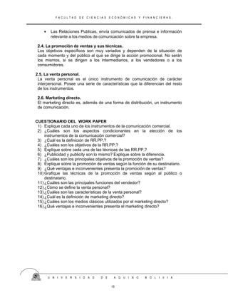 F A C U L T A D D E C I E N C I A S E C O N Ó M I C A S Y F I N A N C I E R A S .
• Las Relaciones Publicas, envía comunicados de prensa e información
relevante a los medios de comunicación sobre la empresa.
2.4. La promoción de ventas y sus técnicas.
Los objetivos específicos son muy variados y dependen de la situación de
cada momento y del público al que se dirige la acción promocional. No serán
los mismos, si se dirigen a los intermediarios, a los vendedores o a los
consumidores.
2.5. La venta personal.
La venta personal es el único instrumento de comunicación de carácter
interpersonal. Posee una serie de características que la diferencian del resto
de los instrumentos.
2.6. Marketing directo.
El marketing directo es, además de una forma de distribución, un instrumento
de comunicación.
CUESTIONARIO DEL WORK PAPER
1) Explique cada uno de los instrumentos de la comunicación comercial.
2) ¿Cuáles son los aspectos condicionantes en la elección de los
instrumentos de la comunicación comercial?
3) ¿Cuál es la definición de RR.PP.?
4) ¿Cuáles son los objetivos de la RR.PP.?
5) Explique sobre cada una de las técnicas de las RR.PP.?
6) ¿Publicidad y publicity son lo mismo? Explique sobre la diferencia.
7) ¿Cuáles son los principales objetivos de la promoción de ventas?
8) Explique sobre la promoción de ventas según la función de su destinatario.
9) ¿Qué ventajas e inconvenientes presenta la promoción de ventas?
10) Grafique las técnicas de la promoción de ventas según al público o
destinatario.
11) ¿Cuáles son las principales funciones del vendedor?
12) ¿Cómo se define la venta personal?
13) ¿Cuáles son las características de la venta personal?
14) ¿Cuál es la definición de marketing directo?
15) ¿Cuáles son los medios clásicos utilizados por el marketing directo?
16) ¿Qué ventajas e inconvenientes presenta el marketing directo?
U N I V E R S I D A D D E A Q U I N O B O L I V I A
15
 