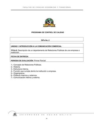 F A C U L T A D D E C I E N C I A S E C O N Ó M I C A S Y F I N A N C I E R A S .
PROGRAMA DE CONTROL DE CALIDAD
DIFs No. 2
UNIDAD I: INTRODUCCIÓN A LA COMUNICACIÓN COMERCIAL
TITULO: Descripción de un departamento de Relaciones Publicas de una empresa o
institución
FECHA DE ENTREGA:
PERIODO DE EVALUACIÓN: Primer Parcial
1.- Concepto de Relaciones Públicas.
2.- Historia.
3.- Estructura interna.
4.- Función que cumple dentro la institución o empresa.
5.- Organigrama.
6.- Públicos Internos y externos.
7.- Comunicación interna y externa.
U N I V E R S I D A D D E A Q U I N O B O L I V I A
16
 