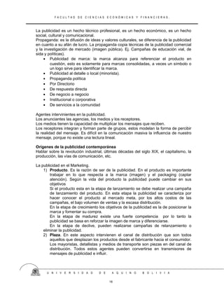 F A C U L T A D D E C I E N C I A S E C O N Ó M I C A S Y F I N A N C I E R A S .
La publicidad es un hecho técnico profesional, es un hecho económico, es un hecho
social, cultural y comunicacional.
Propaganda: es la difusión de ideas y valores culturales, se diferencia de la publicidad
en cuanto a su afán de lucro. La propaganda copia técnicas de la publicidad comercial
y la investigación de mercado (imagen pública). Ej. Campañas de educación vial, de
sida y políticas).
• Publicidad de marca: la marca alcanza para referenciar el producto en
cuestión, esto es solamente para marcas consolidadas, a veces un símbolo o
un logo sirve para identificar la marca.
• Publicidad al detalle o local (minorista).
• Propaganda política
• Por Directorio
• De respuesta directa
• De negocio a negocio
• Institucional o corporativa
• De servicios a la comunidad
Agentes intervinientes en la publicidad.
Los anunciantes las agencias, los medios y los receptores.
Los medios tienen la capacidad de multiplicar los mensajes que reciben.
Los receptores integran y forman parte de grupos, estos modelan la forma de percibir
la realidad del mensaje. Es difícil en la comunicación masiva la influencia de nuestro
mensaje, porque no existe una lectura lineal.
Orígenes de la publicidad contemporánea
Hablar sobre la revolución industrial, últimas décadas del siglo XIX, el capitalismo, la
producción, las vías de comunicación, etc.
La publicidad en el Marketing.
1) Producto. Es la razón de ser de la publicidad. En el producto es importante
trabajar en lo que respecta a la marca (imagen) y el packaging (captar
atención). Según la vida del producto la publicidad puede cambiar en sus
objetivos
Si el producto esta en la etapa de lanzamiento se debe realizar una campaña
de lanzamiento del producto. En esta etapa la publicidad se caracteriza por
hacer conocer el producto al mercado meta, por los altos costos de las
campañas, el bajo volumen de ventas y la escasa distribución.
En la etapa de crecimiento los objetivos de la publicidad es la de posicionar la
marca y fomentar su compra.
En la etapa de madurez existe una fuerte competencia por lo tanto la
publicidad se basa en reforzar la imagen de marca y diferenciarse.
En la etapa de declive, pueden realizarse campañas de relanzamiento o
eliminar la publicidad.
2) Plaza. En este aspecto intervienen el canal de distribución que son todos
aquellos que desplazan los productos desde el fabricante hacia el consumidor.
Los mayoristas, detallistas y medios de transporte son piezas en del canal de
distribución. Todos estos agentes pueden convertirse en transmisores de
mensajes de publicidad e influir.
U N I V E R S I D A D D E A Q U I N O B O L I V I A
18
 