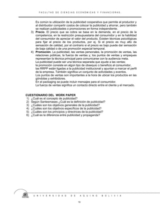 F A C U L T A D D E C I E N C I A S E C O N Ó M I C A S Y F I N A N C I E R A S .
Es común la utilización de la publicidad cooperativa que permite al productor y
al distribuidor compartir costos de colocar la publicidad y ahorrar, pero también
se realizan publicidades o promociones en forma independiente.
3) Precio. El precio que se cobra se basa en la demanda, en el precio de la
competencia, en la restricción presupuestaria del consumidor y en la habilidad
del consumidor de apreciar el valor del producto. Existen técnicas psicológicas
para fijar el precio de los productos, por ej. Si el precio es muy alto da
sensación de calidad, por el contrario si el precio es bajo puede dar sensación
de baja calidad o de una promoción especial temporal.
4) Promoción. La publicidad, las ventas personales, la promoción de ventas, las
relaciones públicas, la fuerza de ventas y, los puntos de ventas y empaques
representan la técnica principal para comunicarse con la audiencia meta.
La publicidad puede ser una técnica separada que ayude a las ventas;
la promoción consiste en algún tipo de obsequio o beneficio al consumidor,
las RRPP están ligadas a la publicidad institucional y apuntan a marcar el perfil
de la empresa. También significa un conjunto de actividades y eventos.
Los puntos de ventas son importantes a la hora de ubicar los productos en las
góndolas y exhibidores.
En el packaging se puede incluir mensajes para el consumidor.
La fuerza de ventas significa un contacto directo entre el cliente y el mercado.
CUESTIONARIO DEL WORK PAPER
1) ¿Cuál es el concepto de publicidad?
2) Según Santesmases ¿Cuál es la definición de publicidad?
3) ¿Cuáles son los objetivos generales de la publicidad?
4) ¿Cuáles son los objetivos específicos de la publicidad?
5) ¿Cuáles son los principios y directrices de la publicidad?
6) ¿Cuál es la diferencia entre publicidad y propaganda?
U N I V E R S I D A D D E A Q U I N O B O L I V I A
19
 