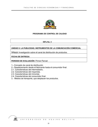 F A C U L T A D D E C I E N C I A S E C O N Ó M I C A S Y F I N A N C I E R A S .
PROGRAMA DE CONTROL DE CALIDAD
DIFs No. 3
UNIDAD II: LA PUBLICIDAD, INSTRUMENTOS DE LA COMUNICACIÓN COMERCIAL
TITULO: Investigación sobre el canal de distribución de productos.
FECHA DE ENTREGA:
PERIODO DE EVALUACIÓN: Primer Parcial
1.- Concepto de canal de distribución
2.- Desplazamiento desde el fabricante hasta el consumidor final.
2.1. Características del intermediario.
2.2. Características del mayorista.
2.3. Características del minorista
2.4. Características del consumidor final
3.- Medios de transporte, que desplazan los productos.
U N I V E R S I D A D D E A Q U I N O B O L I V I A
20
 