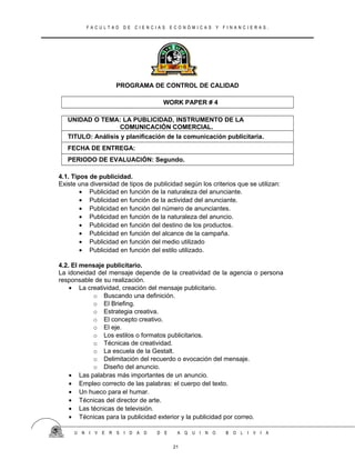 F A C U L T A D D E C I E N C I A S E C O N Ó M I C A S Y F I N A N C I E R A S .
PROGRAMA DE CONTROL DE CALIDAD
WORK PAPER # 4
UNIDAD O TEMA: LA PUBLICIDAD, INSTRUMENTO DE LA
COMUNICACIÓN COMERCIAL.
TITULO: Análisis y planificación de la comunicación publicitaria.
FECHA DE ENTREGA:
PERIODO DE EVALUACIÓN: Segundo.
4.1. Tipos de publicidad.
Existe una diversidad de tipos de publicidad según los criterios que se utilizan:
• Publicidad en función de la naturaleza del anunciante.
• Publicidad en función de la actividad del anunciante.
• Publicidad en función del número de anunciantes.
• Publicidad en función de la naturaleza del anuncio.
• Publicidad en función del destino de los productos.
• Publicidad en función del alcance de la campaña.
• Publicidad en función del medio utilizado
• Publicidad en función del estilo utilizado.
4.2. El mensaje publicitario.
La idoneidad del mensaje depende de la creatividad de la agencia o persona
responsable de su realización.
• La creatividad, creación del mensaje publicitario.
o Buscando una definición.
o El Briefing.
o Estrategia creativa.
o El concepto creativo.
o El eje.
o Los estilos o formatos publicitarios.
o Técnicas de creatividad.
o La escuela de la Gestalt.
o Delimitación del recuerdo o evocación del mensaje.
o Diseño del anuncio.
• Las palabras más importantes de un anuncio.
• Empleo correcto de las palabras: el cuerpo del texto.
• Un hueco para el humar.
• Técnicas del director de arte.
• Las técnicas de televisión.
• Técnicas para la publicidad exterior y la publicidad por correo.
U N I V E R S I D A D D E A Q U I N O B O L I V I A
21
 