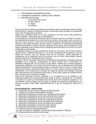 F A C U L T A D D E C I E N C I A S E C O N Ó M I C A S Y F I N A N C I E R A S .
• Cómo apreciar la bondad de una idea.
• Investigación publicitaria: cuándo y cómo utilizarla.
• Semiótica del mensaje.
o Componentes del anuncio.
o Función creativa.
o La imagen.
o Los titulares.
Para comprender los efectos que produce la publicidad, basta con aislarla del resto de fuentes
de información y analizar la influencia que tiene o puede tener sobre el público en comparación
con el resto de experiencias sensibles.
Valga, pues, la distinción entre, por un lado, publicidad y, por otro: mundo, vida, experiencia,
cultura, sociedad... todo aquello que no es publicidad.
La publicidad es una fuente de información para el individuo como lo es, también, el mundo y
sus experiencias personales en la vida. Acerca del mundo y de las cosas, cada cual tiene su
punto de vista y su juicio, y éste se forma conciliando diversas informaciones y experiencias
referidas a cada objeto, situación, persona o idea en cuestión. Así, la influencia de la publicidad
sobre las percepciones, creencias, juicios y valores de los individuos, caso de producirse, ha de
hacerlo superando la de la influencia de la experiencia previa de éstos en el mundo, la cual ha
configurado su personalidad.
La publicidad normal no permite la experiencia directa con el producto, sino de forma vicaria u
observacional, o mediante información; y en su función moldeadora de las personas -o de sus
hábitos de consumo, que son también parte de las personas-, pierde efectividad en
comparación con la experiencia real con el producto, que es mucho más confiable y genera
actitudes más firmes y consistentes con la conducta.
Conocido, además, el carácter interesado y manipulador de la publicidad, el individuo procurará
protegerse de su influencia, consiguiéndolo en alguna medida como lo demuestran las
diferentes investigaciones. Aun sin contar con esto último, mientras que el individuo percibe y
experimenta -aprehende- en el entorno real durante toda su vida, la presencia de la publicidad
apenas representa una minúscula parte de ésta. La publicidad -como el cine- en muchos casos
presenta personajes y escenas de ficción ajenos a lo más o menos conocido y posible en la
cotidianidad; y en la medida que el individuo sea capaz de detectar esa irrealidad, rechazará
tales informaciones como explicadoras del mundo y de las cosas: podrán ser entretenimiento,
ocio, diversión, pero no parte de la realidad.
Cada nueva información entrante -publicidad o no- se negocia con la ya existente en los
esquemas cognitivos de la persona para darle cabida en éstos o rechazarla; así, se mantiene
un equilibrio en cuanto a la interpretación del mundo (teoría de la disonancia cognitiva). Y en
este sentido, es poco probable que se acepte la realidad que presenta la publicidad para un
producto concreto si ésta difiere sustancialmente de la que se manifiesta de hecho en el
mundo.
CUESTIONARIO DEL WORK PAPER
1) Esquematice lo que se explico referente al tema avanzado.
2) ¿Cuáles son los tipos de publicidades conocidos?
3) Desarrolle la Publicidad en función de la naturaleza del anunciante.
4) Desarrolle la Publicidad en función de la actividad del anunciante.
5) Desarrolle la Publicidad en función del número de anunciantes.
6) Desarrolle la Publicidad en función de la naturaleza del anuncio.
7) Desarrolle la Publicidad en función del destino de los productos.
8) Desarrolle la Publicidad en función del alcance de la campaña.
9) Desarrolle la Publicidad en función del medio utilizado.
10) Desarrolle la Publicidad en función del estilo utilizado.
11) ¿A qué se refiere el mensaje publicitario?
12) ¿Qué contempla la creatividad, creación del mensaje publicitario? Explique.
13) ¿A qué se refiere la semiótica del mensaje?
U N I V E R S I D A D D E A Q U I N O B O L I V I A
22
 