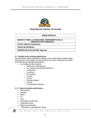 F A C U L T A D D E C I E N C I A S E C O N Ó M I C A S Y F I N A N C I E R A S .
PROGRAMA DE CONTROL DE CALIDAD
WORK PAPER # 5
UNIDAD O TEMA: LA PUBLICIDAD, INSTRUMENTO DE LA
COMUNICACIÓN COMERCIAL.
TITULO: Medios Publicitarios.
FECHA DE ENTREGA:
PERIODO DE EVALUACIÓN: Segundo.
5.1. Análisis de los medios publicitarios.
Se denominan medios publicitarios (media o más media según la terminología
internacional), a los medios de comunicación de masas a través de los cuales
se transmiten los mensajes publicitarios.
• Los medios de comunicación.
o Definición y antecedentes.
o Los medios según Marshall Mcluhan.
o La televisión.
o La prensa.
o Las revistas.
o La radio.
o El cine.
o El medio Exterior
o Internet.
o La publicidad en Bolivia.
5.1.1. Tipos de medios publicitarios.
• Prensa diaria.
• Revistas.
• Radio.
• TV.
• Cine.
• Publicidad en exteriores.
• Publicidad directa.
• Medios de publicidad.
o Planeación y estrategia de medios.
U N I V E R S I D A D D E A Q U I N O B O L I V I A
23
 