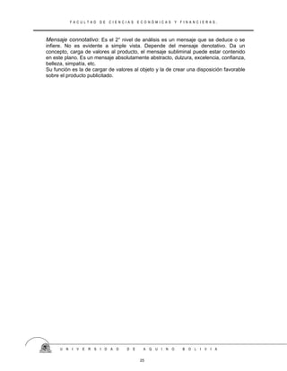 F A C U L T A D D E C I E N C I A S E C O N Ó M I C A S Y F I N A N C I E R A S .
Mensaje connotativo: Es el 2° nivel de análisis es un mensaje que se deduce o se
infiere. No es evidente a simple vista. Depende del mensaje denotativo. Da un
concepto, carga de valores al producto, el mensaje subliminal puede estar contenido
en este plano. Es un mensaje absolutamente abstracto, dulzura, excelencia, confianza,
belleza, simpatía, etc.
Su función es la de cargar de valores al objeto y la de crear una disposición favorable
sobre el producto publicitado.
U N I V E R S I D A D D E A Q U I N O B O L I V I A
25
 