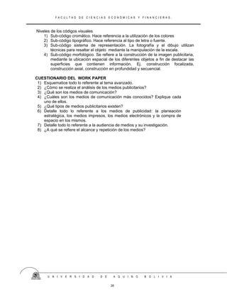 F A C U L T A D D E C I E N C I A S E C O N Ó M I C A S Y F I N A N C I E R A S .
Niveles de los códigos visuales
1) Sub-código cromático. Hace referencia a la utilización de los colores
2) Sub-código tipográfico. Hace referencia al tipo de letra o fuente.
3) Sub-código sistema de representación. La fotografía y el dibujo utilizan
técnicas para resaltar el objeto mediante la manipulación de la escala.
4) Sub-código morfológico. Se refiere a la construcción de la imagen publicitaria,
mediante la ubicación espacial de los diferentes objetos a fin de destacar las
superficies que contienen información. Ej. construcción focalizada,
construcción axial, construcción en profundidad y secuencial.
CUESTIONARIO DEL WORK PAPER
1) Esquematice todo lo referente al tema avanzado.
2) ¿Cómo se realiza el análisis de los medios publicitarios?
3) ¿Qué son los medios de comunicación?
4) ¿Cuáles son los medios de comunicación más conocidos? Explique cada
uno de ellos.
5) ¿Qué tipos de medios publicitarios existen?
6) Detalle todo lo referente a los medios de publicidad: la planeación
estratégica, los medios impresos, los medios electrónicos y la compra de
espacio en los mismos.
7) Detalle todo lo referente a la audiencia de medios y su investigación.
8) ¿A qué se refiere el alcance y repetición de los medios?
U N I V E R S I D A D D E A Q U I N O B O L I V I A
26
 