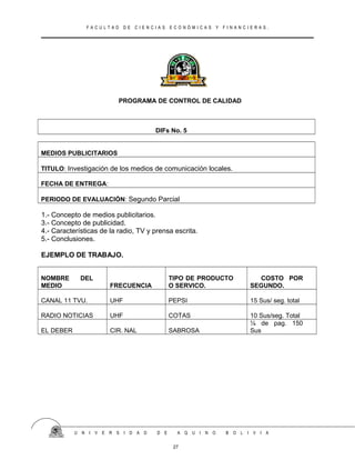 F A C U L T A D D E C I E N C I A S E C O N Ó M I C A S Y F I N A N C I E R A S .
PROGRAMA DE CONTROL DE CALIDAD
DIFs No. 5
MEDIOS PUBLICITARIOS
TITULO: Investigación de los medios de comunicación locales.
FECHA DE ENTREGA:
PERIODO DE EVALUACIÓN: Segundo Parcial
1.- Concepto de medios publicitarios.
3.- Concepto de publicidad.
4.- Características de la radio, TV y prensa escrita.
5.- Conclusiones.
EJEMPLO DE TRABAJO.
NOMBRE DEL
MEDIO FRECUENCIA
TIPO DE PRODUCTO
O SERVICO.
COSTO POR
SEGUNDO.
CANAL 11 TVU. UHF PEPSI 15 Sus/ seg. total
RADIO NOTICIAS UHF COTAS 10 Sus/seg. Total
EL DEBER CIR. NAL SABROSA
¼ de pag. 150
Sus
U N I V E R S I D A D D E A Q U I N O B O L I V I A
27
 