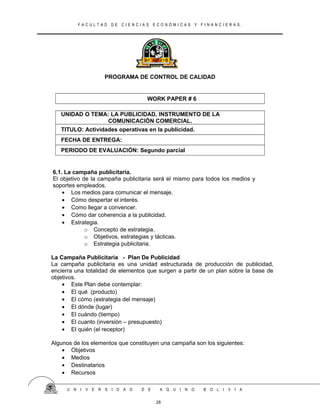 F A C U L T A D D E C I E N C I A S E C O N Ó M I C A S Y F I N A N C I E R A S .
PROGRAMA DE CONTROL DE CALIDAD
WORK PAPER # 6
UNIDAD O TEMA: LA PUBLICIDAD, INSTRUMENTO DE LA
COMUNICACIÓN COMERCIAL.
TITULO: Actividades operativas en la publicidad.
FECHA DE ENTREGA:
PERIODO DE EVALUACIÓN: Segundo parcial
6.1. La campaña publicitaria.
El objetivo de la campaña publicitaria será el mismo para todos los medios y
soportes empleados.
• Los medios para comunicar el mensaje.
• Cómo despertar el interés.
• Como llegar a convencer.
• Cómo dar coherencia a la publicidad.
• Estrategia.
o Concepto de estrategia.
o Objetivos, estrategias y tácticas.
o Estrategia publicitaria.
La Campaña Publicitaria - Plan De Publicidad
La campaña publicitaria es una unidad estructurada de producción de publicidad,
encierra una totalidad de elementos que surgen a partir de un plan sobre la base de
objetivos.
• Este Plan debe contemplar:
• El qué (producto)
• El cómo (estrategia del mensaje)
• El dónde (lugar)
• El cuándo (tiempo)
• El cuanto (inversión – presupuesto)
• El quién (el receptor)
Algunos de los elementos que constituyen una campaña son los siguientes:
• Objetivos
• Medios
• Destinatarios
• Recursos
U N I V E R S I D A D D E A Q U I N O B O L I V I A
28
 