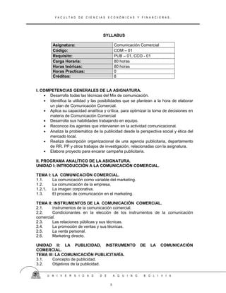 F A C U L T A D D E C I E N C I A S E C O N Ó M I C A S Y F I N A N C I E R A S .
SYLLABUS
Asignatura: Comunicación Comercial
Código: COM – 01
Requisito: PUB – 01, CCO - 01
Carga Horaria: 80 horas
Horas teóricas: 80 horas
Horas Practicas: 0
Créditos: 8
I. COMPETENCIAS GENERALES DE LA ASIGNATURA.
• Desarrolla todas las técnicas del Mix de comunicación.
• Identifica la utilidad y las posibilidades que se plantean a la hora de elaborar
un plan de Comunicación Comercial.
• Aplica su capacidad analítica y crítica, para optimizar la toma de decisiones en
materia de Comunicación Comercial
• Desarrolla sus habilidades trabajando en equipo.
• Reconoce los agentes que intervienen en la actividad comunicacional.
• Analiza la problemática de la publicidad desde la perspectiva social y ética del
mercado local.
• Realiza descripción organizacional de una agencia publicitaria, departamento
de RR. PP y otros trabajos de investigación, relacionadas con la asignatura.
• Elabora proyecto para encarar campaña publicitaria.
II. PROGRAMA ANALÍTICO DE LA ASIGNATURA.
UNIDAD I: INTRODUCCIÓN A LA COMUNICACIÓN COMERCIAL.
TEMA I: LA COMUNICACIÓN COMERCIAL.
1.1. La comunicación como variable del marketing.
1.2. La comunicación de la empresa.
1.2.1. La imagen corporativa.
1.3. El proceso de comunicación en el marketing.
TEMA II: INSTRUMENTOS DE LA COMUNICACIÓN COMERCIAL.
2.1. Instrumentos de la comunicación comercial.
2.2. Condicionantes en la elección de los instrumentos de la comunicación
comercial.
2.3. Las relaciones públicas y sus técnicas.
2.4. La promoción de ventas y sus técnicas.
2.5. La venta personal.
2.6. Marketing directo.
UNIDAD II: LA PUBLICIDAD, INSTRUMENTO DE LA COMUNICACIÓN
COMERCIAL.
TEMA III: LA COMUNICACIÓN PUBLICITARÍA.
3.1. Concepto de publicidad.
3.2. Objetivos de la publicidad.
U N I V E R S I D A D D E A Q U I N O B O L I V I A
3
 