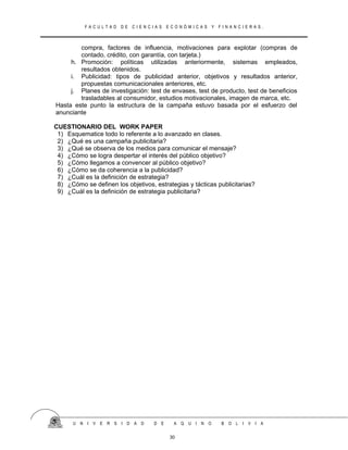 F A C U L T A D D E C I E N C I A S E C O N Ó M I C A S Y F I N A N C I E R A S .
compra, factores de influencia, motivaciones para explotar (compras de
contado, crédito, con garantía, con tarjeta.)
h. Promoción: políticas utilizadas anteriormente, sistemas empleados,
resultados obtenidos.
i. Publicidad: tipos de publicidad anterior, objetivos y resultados anterior,
propuestas comunicacionales anteriores, etc.
j. Planes de investigación: test de envases, test de producto, test de beneficios
trasladables al consumidor, estudios motivacionales, imagen de marca, etc.
Hasta este punto la estructura de la campaña estuvo basada por el esfuerzo del
anunciante
CUESTIONARIO DEL WORK PAPER
1) Esquematice todo lo referente a lo avanzado en clases.
2) ¿Qué es una campaña publicitaria?
3) ¿Qué se observa de los medios para comunicar el mensaje?
4) ¿Cómo se logra despertar el interés del público objetivo?
5) ¿Cómo llegamos a convencer al público objetivo?
6) ¿Cómo se da coherencia a la publicidad?
7) ¿Cuál es la definición de estrategia?
8) ¿Cómo se definen los objetivos, estrategias y tácticas publicitarias?
9) ¿Cuál es la definición de estrategia publicitaria?
U N I V E R S I D A D D E A Q U I N O B O L I V I A
30
 