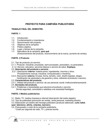 F A C U L T A D D E C I E N C I A S E C O N Ó M I C A S Y F I N A N C I E R A S .
PROYECTO PARA CAMPAÑA PUBLICITARIA
TRABAJO FINAL DEL SEMESTRE.
PARTE: 1
1.1. Introducción.
1.2. Fundamentación e importancia.
1.3. Denominación del proyecto.
1.4. Objetivos de la campaña.
1.5. Público objetivo.
1.6. Lugar y tiempo de la campaña.
1.7. Naturaleza de la campaña, para qué
(Posicionamiento del producto, reconocimiento de la marca, aumento de ventas).
PARTE. 2 Producto
2.1. Tipo de producto y/o servicio.
2.1.1. Producto: industrial, procesado, semi-procesado, perecedero, no perecedero.
2.1.2. Servicio: educativo, servicios básicos o servicio de salud. Explique.
2.2. Descripción del producto o servicio.
2.2.1. Descripción interna: materia prima, ingredientes, insumos y otros.
Procesamiento manual, industrial, computarizado o mecánica.
2.2.2. Descripción externa: Envase, forma, tamaño, color, diseño logotipo, slogan,
Certificación de salubridad o de garantía y otros, referente al producto o servicio.
2.3. Características del producto.
2.3.1. Utilidad del producto o servicio: de uso personal, social, institucional/empresarial.
2.4. Bondades del producto.
2.4.1. Problemas o necesidades que soluciona el producto o servicio.
Brinda seguridad, comodidad o satisface una necesidad fisiológica
PARTE: 3 Medios publicitarios
3.1. Radio, TV. medios impresos e internet (descripción del medio elegido).
3.2. Tipo de publicidad (promoción de ventas, venta personal, marketing directo).
3.3. Elaboración y/o diseño del mensaje publicitario (producto elaborado: cuña radial,
spot televisivo, afiche, volantes, banners)
3.4. Presupuesto o costo de la campaña publicitaria.
* Costo por segundo de radio, TV. y prensa escrita.
U N I V E R S I D A D D E A Q U I N O B O L I V I A
31
 