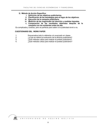 F A C U L T A D D E C I E N C I A S E C O N Ó M I C A S Y F I N A N C I E R A S .
3) Método de Acción Específica:
i. Definición de los objetivos publicitarios.
ii. Planificación de las estrategias para el logro de los objetivos.
iii. Ejecución de la campaña publicitaria.
iv. Medición de las magnitudes de intención y medidas logradas.
v. Comparación de los resultados obtenidos después de la
campaña con los existentes antes de ella.
Es complicada y costosa, pero es perfecta para saber si la publicidad sirvió o no.
CUESTIONARIO DEL WORK PAPER
1. Esquematice todo lo referente a lo avanzado en clases.
2. ¿a qué se refiere la evaluación de la eficacia publicitaria?
3. ¿Qué métodos utiliza para realizar el pretest publicitario?
4. ¿Qué métodos utiliza para realizar el postest publicitario?
U N I V E R S I D A D D E A Q U I N O B O L I V I A
33
 