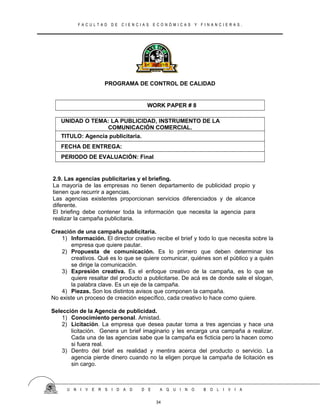 F A C U L T A D D E C I E N C I A S E C O N Ó M I C A S Y F I N A N C I E R A S .
PROGRAMA DE CONTROL DE CALIDAD
WORK PAPER # 8
UNIDAD O TEMA: LA PUBLICIDAD, INSTRUMENTO DE LA
COMUNICACIÓN COMERCIAL.
TITULO: Agencia publicitaria.
FECHA DE ENTREGA:
PERIODO DE EVALUACIÓN: Final
2.9. Las agencias publicitarias y el briefing.
La mayoría de las empresas no tienen departamento de publicidad propio y
tienen que recurrir a agencias.
Las agencias existentes proporcionan servicios diferenciados y de alcance
diferente.
El briefing debe contener toda la información que necesita la agencia para
realizar la campaña publicitaria.
Creación de una campaña publicitaria.
1) Información. El director creativo recibe el brief y todo lo que necesita sobre la
empresa que quiere pautar.
2) Propuesta de comunicación. Es lo primero que deben determinar los
creativos. Qué es lo que se quiere comunicar, quiénes son el público y a quién
se dirige la comunicación.
3) Expresión creativa. Es el enfoque creativo de la campaña, es lo que se
quiere resaltar del producto a publicitarse. De acá es de donde sale el slogan,
la palabra clave. Es un eje de la campaña.
4) Piezas. Son los distintos avisos que componen la campaña.
No existe un proceso de creación específico, cada creativo lo hace como quiere.
Selección de la Agencia de publicidad.
1) Conocimiento personal. Amistad.
2) Licitación. La empresa que desea pautar toma a tres agencias y hace una
licitación. Genera un brief imaginario y les encarga una campaña a realizar.
Cada una de las agencias sabe que la campaña es ficticia pero la hacen como
si fuera real.
3) Dentro del brief es realidad y mentira acerca del producto o servicio. La
agencia pierde dinero cuando no la eligen porque la campaña de licitación es
sin cargo.
U N I V E R S I D A D D E A Q U I N O B O L I V I A
34
 