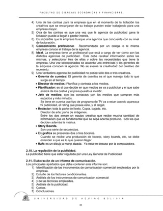 F A C U L T A D D E C I E N C I A S E C O N Ó M I C A S Y F I N A N C I E R A S .
4) Una de las contras para la empresa que en el momento de la licitación los
creativos que se encargaran de su trabajo pueden estar trabajando para una
empresa mayor.
5) Otra de las contras es que una vez que la agencia de publicidad gana la
licitación puede a llegar a perder interés.
6) Es imposible que la empresa busque una agencia que concuerde con su nivel
de facturación.
7) Conocimiento profesional. Recomendado por un colega o la misma
empresa conoce el trabajo de la agencia.
8) Ideal. La empresa tiene un profesional que está a cargo de ver como son las
distintas agencias de publicidad. Este debe recabar información sobre las
mismas, y seleccionar tres de ellas y sobre las necesidades que tiene la
empresa. Una vez seleccionadas se acuerda una entrevista y los gerentes de
la empresa conocen la agencia. No se evalúa la creatividad del creativo del
momento.
9) Una verdadera agencia de publicidad no posee solo dos o tres creativos.
• Gerente de cuentas: El gerente de cuentas es el que maneja todo lo que
surge en el tiempo.
• Director de medios: Planifica y contrata a los medios.
• Planificador: es el que decide en que medios se va a publicitar y el que sabe
acerca de los costos y el presupuesto a invertir.
• Jefe de medios: son los contactos con los medios que compran más
espacios y más minutos.
Se tiene en cuenta que tipo de programa de TV va a estar cuando aparezca
mi publicidad, el rating que posea este, y el target.
• Redactor: toda la parte del texto. Copia, bajada, etc.
Director de arte: parte de imágenes.
Entre los dos arman un equipo creativo que recibe mucha cantidad de
información que es fundamental que se sepa acerca producto. Son los que
deciden además la música.
• Story Boards.
Son una serie de secuencias.
• En grafica se presentas dos o tres bocetos.
Cuando se recibe una producción de boceto, story boards, etc, se debe
entender a que es lo que quieren llegar.
• Raft: es un dibujo a mano alzada. Ya esta en desuso por la computadora.
2.10. La regulación de la publicidad.
La publicidad tiene que estar regulada por una Ley General de Publicidad.
2.11. Elaboración de un informe de comunicación.
Los principales apartados que debe contener este informe son:
1) Identificación de los instrumentos de comunicación comercial empleados por la
empresa.
2) Estudio de los factores condicionantes.
3) Análisis de los instrumentos de comunicación comercial
4) y de las técnicas empleadas.
5) Análisis de la publicidad.
6) Costes.
7) Conclusiones.
U N I V E R S I D A D D E A Q U I N O B O L I V I A
35
 