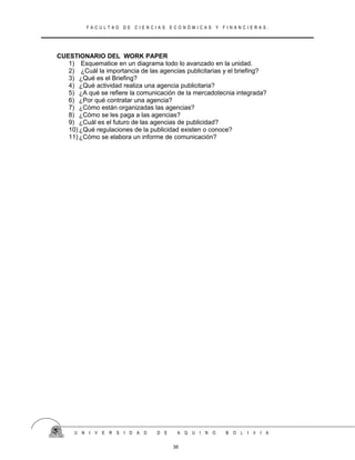 F A C U L T A D D E C I E N C I A S E C O N Ó M I C A S Y F I N A N C I E R A S .
CUESTIONARIO DEL WORK PAPER
1) Esquematice en un diagrama todo lo avanzado en la unidad.
2) ¿Cuál la importancia de las agencias publicitarias y el briefing?
3) ¿Qué es el Briefing?
4) ¿Qué actividad realiza una agencia publicitaria?
5) ¿A qué se refiere la comunicación de la mercadotecnia integrada?
6) ¿Por qué contratar una agencia?
7) ¿Cómo están organizadas las agencias?
8) ¿Cómo se les paga a las agencias?
9) ¿Cuál es el futuro de las agencias de publicidad?
10) ¿Qué regulaciones de la publicidad existen o conoce?
11) ¿Cómo se elabora un informe de comunicación?
U N I V E R S I D A D D E A Q U I N O B O L I V I A
36
 