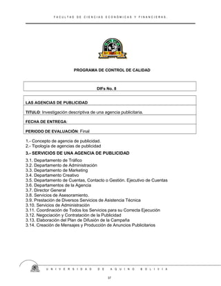 F A C U L T A D D E C I E N C I A S E C O N Ó M I C A S Y F I N A N C I E R A S .
PROGRAMA DE CONTROL DE CALIDAD
DIFs No. 8
LAS AGENCIAS DE PUBLICIDAD
TITULO: Investigación descriptiva de una agencia publicitaria.
FECHA DE ENTREGA:
PERIODO DE EVALUACIÓN: Final
1.- Concepto de agencia de publicidad.
2.- Tipología de agencias de publicidad
3.- SERVICIOS DE UNA AGENCIA DE PUBLICIDAD
3.1. Departamento de Tráfico
3.2. Departamento de Administración
3.3. Departamento de Marketing
3.4. Departamento Creativo
3.5. Departamento de Cuentas, Contacto o Gestión. Ejecutivo de Cuentas
3.6. Departamentos de la Agencia
3.7. Director General
3.8. Servicios de Asesoramiento.
3.9. Prestación de Diversos Servicios de Asistencia Técnica
3.10. Servicios de Administración
3.11. Coordinación de Todos los Servicios para su Correcta Ejecución
3.12. Negociación y Contratación de la Publicidad
3.13. Elaboración del Plan de Difusión de la Campaña
3.14. Creación de Mensajes y Producción de Anuncios Publicitarios
U N I V E R S I D A D D E A Q U I N O B O L I V I A
37
 