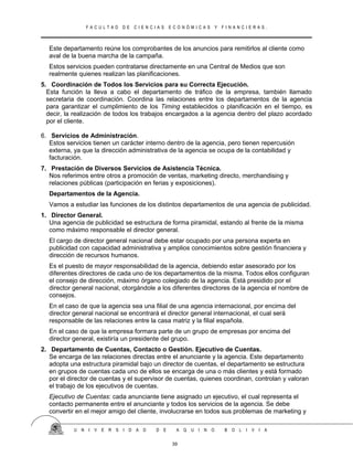 F A C U L T A D D E C I E N C I A S E C O N Ó M I C A S Y F I N A N C I E R A S .
Este departamento reúne los comprobantes de los anuncios para remitirlos al cliente como
aval de la buena marcha de la campaña.
Estos servicios pueden contratarse directamente en una Central de Medios que son
realmente quienes realizan las planificaciones.
5. Coordinación de Todos los Servicios para su Correcta Ejecución.
Esta función la lleva a cabo el departamento de tráfico de la empresa, también llamado
secretaria de coordinación. Coordina las relaciones entre los departamentos de la agencia
para garantizar el cumplimiento de los Timing establecidos o planificación en el tiempo, es
decir, la realización de todos los trabajos encargados a la agencia dentro del plazo acordado
por el cliente.
6. Servicios de Administración.
Estos servicios tienen un carácter interno dentro de la agencia, pero tienen repercusión
externa, ya que la dirección administrativa de la agencia se ocupa de la contabilidad y
facturación.
7. Prestación de Diversos Servicios de Asistencia Técnica.
Nos referimos entre otros a promoción de ventas, marketing directo, merchandising y
relaciones públicas (participación en ferias y exposiciones).
Departamentos de la Agencia.
Vamos a estudiar las funciones de los distintos departamentos de una agencia de publicidad.
1. Director General.
Una agencia de publicidad se estructura de forma piramidal, estando al frente de la misma
como máximo responsable el director general.
El cargo de director general nacional debe estar ocupado por una persona experta en
publicidad con capacidad administrativa y amplios conocimientos sobre gestión financiera y
dirección de recursos humanos.
Es el puesto de mayor responsabilidad de la agencia, debiendo estar asesorado por los
diferentes directores de cada uno de los departamentos de la misma. Todos ellos configuran
el consejo de dirección, máximo órgano colegiado de la agencia. Está presidido por el
director general nacional, otorgándole a los diferentes directores de la agencia el nombre de
consejos.
En el caso de que la agencia sea una filial de una agencia internacional, por encima del
director general nacional se encontrará el director general internacional, el cual será
responsable de las relaciones entre la casa matriz y la filial española.
En el caso de que la empresa formara parte de un grupo de empresas por encima del
director general, existiría un presidente del grupo.
2. Departamento de Cuentas, Contacto o Gestión. Ejecutivo de Cuentas.
Se encarga de las relaciones directas entre el anunciante y la agencia. Este departamento
adopta una estructura piramidal bajo un director de cuentas, el departamento se estructura
en grupos de cuentas cada uno de ellos se encarga de una o más clientes y está formado
por el director de cuentas y el supervisor de cuentas, quienes coordinan, controlan y valoran
el trabajo de los ejecutivos de cuentas.
Ejecutivo de Cuentas: cada anunciante tiene asignado un ejecutivo, el cual representa el
contacto permanente entre el anunciante y todos los servicios de la agencia. Se debe
convertir en el mejor amigo del cliente, involucrarse en todos sus problemas de marketing y
U N I V E R S I D A D D E A Q U I N O B O L I V I A
39
 