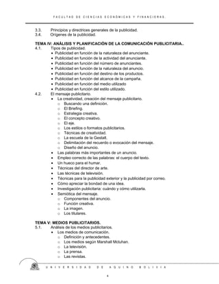 F A C U L T A D D E C I E N C I A S E C O N Ó M I C A S Y F I N A N C I E R A S .
3.3. Principios y directrices generales de la publicidad.
3.4. Orígenes de la publicidad.
TEMA IV: ANÁLISIS Y PLANIFICACIÓN DE LA COMUNICACIÓN PUBLICITARIA..
4.1. Tipos de publicidad.
• Publicidad en función de la naturaleza del anunciante.
• Publicidad en función de la actividad del anunciante.
• Publicidad en función del número de anunciantes.
• Publicidad en función de la naturaleza del anuncio.
• Publicidad en función del destino de los productos.
• Publicidad en función del alcance de la campaña.
• Publicidad en función del medio utilizado
• Publicidad en función del estilo utilizado.
4.2. El mensaje publicitario.
• La creatividad, creación del mensaje publicitario.
o Buscando una definición.
o El Briefing.
o Estrategia creativa.
o El concepto creativo.
o El eje.
o Los estilos o formatos publicitarios.
o Técnicas de creatividad.
o La escuela de la Gestalt.
o Delimitación del recuerdo o evocación del mensaje.
o Diseño del anuncio.
• Las palabras más importantes de un anuncio.
• Empleo correcto de las palabras: el cuerpo del texto.
• Un hueco para el humar.
• Técnicas del director de arte.
• Las técnicas de televisión.
• Técnicas para la publicidad exterior y la publicidad por correo.
• Cómo apreciar la bondad de una idea.
• Investigación publicitaria: cuándo y cómo utilizarla.
• Semiótica del mensaje.
o Componentes del anuncio.
o Función creativa.
o La imagen.
o Los titulares.
TEMA V: MEDIOS PUBLICITARIOS.
5.1. Análisis de los medios publicitarios.
• Los medios de comunicación.
o Definición y antecedentes.
o Los medios según Marshall Mcluhan.
o La televisión.
o La prensa.
o Las revistas.
U N I V E R S I D A D D E A Q U I N O B O L I V I A
4
 