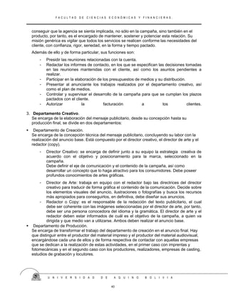 F A C U L T A D D E C I E N C I A S E C O N Ó M I C A S Y F I N A N C I E R A S .
conseguir que la agencia se sienta implicada, no sólo en la campaña, sino también en el
producto, por tanto, es el encargado de mantener, sostener y potenciar esta relación. Su
misión genérica es vigilar que todos los servicios se realicen conforme las necesidades del
cliente, con confianza, rigor, seriedad, en la forma y tiempo pactado.
Además de ello y de forma particular, sus funciones son:
- Presidir las reuniones relacionadas con la cuenta.
- Redactar los informes de contacto, en los que se especifican las decisiones tomadas
en las reuniones mantenidas con el cliente, así como los asuntos pendientes a
realizar.
- Participar en la elaboración de los presupuestos de medios y su distribución.
- Presentar al anunciante los trabajos realizados por el departamento creativo, así
como el plan de medios.
- Controlar y supervisar el desarrollo de la campaña para que se cumplan los plazos
pactados con el cliente.
- Autorizar la facturación a los clientes.
3. Departamento Creativo.
Se encarga de la elaboración del mensaje publicitario, desde su concepción hasta su
producción final, se divide en dos departamentos:
 Departamento de Creación.
Se encarga de la concepción técnica del mensaje publicitario, concluyendo su labor con la
realización del anuncio base. Está compuesto por el director creativo, el director de arte y el
redactor (copy).
- Director Creativo: se encarga de definir junto a su equipo la estrategia creativa de
acuerdo con el objetivo y posicionamiento para la marca, seleccionado en la
campaña.
Debe definir el eje de comunicación y el contenido de la campaña, así como
desarrollar un concepto que lo haga atractivo para los consumidores. Debe poseer
profundos conocimientos de artes gráficas.
- Director de Arte: trabaja en equipo con el redactor bajo las directrices del director
creativo para traducir de forma gráfica el contenido de la comunicación. Decide sobre
los elementos visuales del anuncio, ilustraciones o fotografías y busca los recursos
más apropiados para conseguirlos, en definitiva, debe diseñar sus anuncios.
- Redactor o Copy: es el responsable de la redacción del texto publicitario, el cual
debe ser coherente con las imágenes seleccionadas por el director de arte, por tanto,
debe ser una persona conocedora del idioma y la gramática. El director de arte y el
redactor deben estar informados de cuál es el objetivo de la campaña, a quien va
dirigida y que medio van a utilizarse. Ambos deben realizar el anuncio base.
 Departamento de Producción.
Se encarga de transformar el trabajo del departamento de creación en el anuncio final. Hay
que distinguir entre el productor del material impreso y el productor del material audiovisual,
encargándose cada una de ellos y de forma respectiva de contactar con aquellas empresas
que se dedican a la realización de estas actividades, en el primer caso con imprentas y
fotomecánicas y en el segundo caso con los productores, realizadores, empresas de casting,
estudios de grabación y locutores.
U N I V E R S I D A D D E A Q U I N O B O L I V I A
40
 