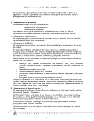 F A C U L T A D D E C I E N C I A S E C O N Ó M I C A S Y F I N A N C I E R A S .
En la actualidad y generalmente, el productor interno ha desaparecido, es decir, en la
agencia ya no existe un productor y su función se realiza por el departamento creativo,
principalmente por el director artístico.
4. Departamento de Marketing.
También se divide en otros dos departamentos:
- Departamento de Investigación.
- Departamento de Medios.
Hay agencias en las que el departamento de investigación no existe, por ello, el
departamento de marketing se le denomina directamente departamento de medios.
 Departamento de Investigación.
Se encarga de realizar investigaciones de mercado, como por ejemplo, estudios sobre las
campañas publicitarias de la competencia.
 Departamento de Medios.
Se encarga de la negociación y contratación de la publicidad y de la elaboración de planes
de medios.
En el plan de medios se establece el número de inserciones publicitarias que debemos
realizar y donde contratarlas para alcanzar los objetivos establecidos, teniendo siempre en
cuenta la restricción presupuestaria. A cargo de este departamento se encuentra el director
de medios, el cual coordina la labor del planificador y comprador de medios.
Planificador de Medios: se trata de un experto en investigación comercial especializado en
medios, sus funciones son:
- Investigar para conocer características del mercado, tales como audiencia,
cobertura, calidad de impacto y nuevas formas creativas de estar presente en los
medios.
- Seleccionar los medios y soportes.
- Definir el calendario (timing) de la campaña.
- Distribuir de forma más rentable el presupuesto en términos de cobertura, frecuencia
y recuerdo.
- Trabaja en contacto directo con el departamento creativo.
Comprador de Medios: es la persona que tras la selección de los soportes y las inserciones,
contrata los espacios publicitarios precisos. Debe ser una persona conocedora de los medios
para poder negociar con cada uno de ellos, intentando conseguir las mejores ubicaciones de
nuestros mensajes con el menor coste posible.
5. Departamento de Administración.
Se encarga de la gestión económica y financiera de la agencia, distinguiéndose las oficinas
de personal, finanzas y facturación.
La Oficina de Finanzas se encarga de las relaciones con entidades financieras, clientes y
proveedores, de forma que la tesorería de la agencia sea la adecuada en todo momento.
También se encarga de la realización de análisis financieros.
La Oficina de Facturación se encarga de comunicar a los supervisores de cuentas el
presupuesto de los servicios prestados.
La Oficina de Personal se encarga de la contratación del personal de la agencia y de sus
remuneraciones
U N I V E R S I D A D D E A Q U I N O B O L I V I A
41
 