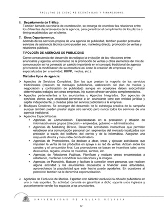 F A C U L T A D D E C I E N C I A S E C O N Ó M I C A S Y F I N A N C I E R A S .
6. Departamento de Tráfico.
También llamado secretaría de coordinación, se encarga de coordinar las relaciones entre
los diferentes departamentos de la agencia, para garantizar el cumplimiento de los plazos o
timing establecidos con el cliente.
7. Otros Departamentos.
Además de los servicios propios de una agencia de publicidad, también pueden prestarse
servicios de asistencia técnica como pueden ser, marketing directo, promoción de ventas y
relaciones públicas.
TIPOLOGÍA DE AGENCIAS DE PUBLICIDAD
Como consecuencia del desarrollo tecnológico la evolución de las relaciones entre
anunciante y agencia, el incremento de la promoción de ventas y otros elementos del mix de
comunicación se ha generado un cambio importante en el concepto tradicional de agencia
provocando la modificación de su estructura así como la creación de empresas muy
especializadas (en creatividad, RRPP, medios, etc.).
Distintos tipos de agencia:
 Agencias de Servicios Completos. Son las que prestan la mayoría de los servicios
tradicionales (creación de mensajes publicitarios, elaboración del plan de medios y
negociación y contratación de publicidad) aunque en ocasiones deben subcontratar
determinados trabajos con otras empresas. No suelen ofrecer servicios complementarios.
 Agencias pertenecientes a los anunciantes o Agencias Integradas. Son agencias de
servicios plenos cuya propiedad pertenece a un anunciante pero con entidad jurídica y
capital independiente, y creadas para dar servicio publicitario a la empresa.
 Boutiques Creativas. Se encargan del desarrollo de la estrategia creativa de la campaña
aunque también pueden prestar algún otro servicio pero nunca todos los servicios de una
agencia tradicional.
 Agencias Especializadas.
 Agencias de Comunicación. Especializadas en la prestación y difusión de
información entre grupos (dirección – empleados, gobierno – administración).
 Agencias de Marketing Directo. Desarrolla actividades interactivas que permiten
establecer una comunicación personal con segmentos del mercado localizadas con
precisión a través del teléfono, del correo y de la informática. Aseguran una
respuesta directa y mesurable del destinatario.
 Agencias de Promociones. Se dedican a idear, crear y ejecutar actividades que
impulsen la venta de los productos en apoyo a su red de ventas. Actúan sobre los
canales y el consumidor final. Las promociones se basan en incentivos tales como
descuentos, regalos, envíos de muestras, sorteos, etc.
 Agencias de Relaciones Públicas. Planifican y realizan tareas encaminadas a
establecer, mantener o modificar sus relaciones y la imagen.
 Agencias de Patrocinio. Buscan y facilitan la conexión entre personas que realicen
alguna actividad y los anunciantes dispuestos a financiar esas actividades,
aprovechando la popularidad que este hecho puede aportarles. En ocasiones al
patrocinio también se le denomina esponsorización.
 Agencias de Exclusiva de Medios. Explotan con carácter exclusivo la difusión publicitaria en
uno o más soportes. Su actividad consiste en garantizar a dicho soporte unos ingresos y
posteriormente vender los espacios a los anunciantes.
U N I V E R S I D A D D E A Q U I N O B O L I V I A
42
 