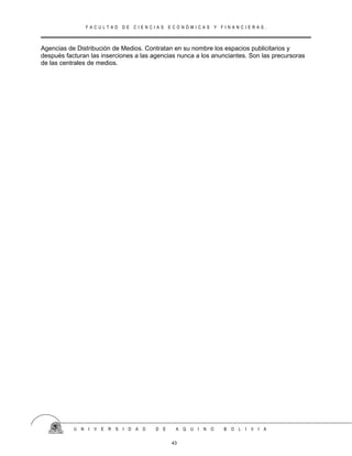 F A C U L T A D D E C I E N C I A S E C O N Ó M I C A S Y F I N A N C I E R A S .
Agencias de Distribución de Medios. Contratan en su nombre los espacios publicitarios y
después facturan las inserciones a las agencias nunca a los anunciantes. Son las precursoras
de las centrales de medios.
U N I V E R S I D A D D E A Q U I N O B O L I V I A
43
 