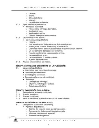 F A C U L T A D D E C I E N C I A S E C O N Ó M I C A S Y F I N A N C I E R A S .
o La radio.
o El cine.
o El medio Exterior
o Internet.
o La publicidad en Bolivia.
5.1.1. Tipos de medios publicitarios.
• Medios de publicidad.
o Planeación y estrategia de medios.
o Medios impresos.
o Medios electrónicos.
o Compra de espacio en los medios.
5.1.2. La audiencia de los medios.
• La investigación publicitaria
o Historia.
o Una aproximación de los aspectos de la investigación.
o Investigación práctica. El sentido y la numeración.
o Diferentes marcos de los nuevos medios de comunicación. Internet.
o Un acercamiento de la sociedad e internet.
o Nuevos cuestionarios. Las encuestas on-line.
o La aportación de la red.
o La investigación. El sentido práctico.
o Fuentes de información.
5.1.3. Alcance y repetición de los medios.
TEMA VI: ACTIVIDADES OPERATIVAS EN LA PUBLICIDAD.
6.1. La campaña publicitaria.
• Los medios para comunicar el mensaje.
• Cómo despertar el interés.
• Como llegar a convencer.
• Cómo dar coherencia a la publicidad.
• Estrategia.
o Concepto de estrategia.
o Objetivos, estrategias y tácticas.
o Estrategia publicitaria.
TEMA VII: EVALUACIÓN PUBLICITARIA.
7.1. Evaluación de la eficacia publicitaria.
7.1.1. Pre-test publicitario.
7.1.2. Pos-test publicitario.
7.2.3. Medir la eficacia de la publicidad en función a tres métodos.
TEMA VIII: LAS AGENCIAS DE PUBLICIDAD
8.1. Las agencias publicitarias y el briefing.
• Agencias de publicidad.
o Esencia del negocio: ideas que agregan valor.
o Comunicación de la mercadotecnia integrada.
o ¿Por qué contratar una agencia?
o El mundo de las agencias.
U N I V E R S I D A D D E A Q U I N O B O L I V I A
5
 