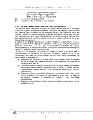 F A C U L T A D D E C I E N C I A S E C O N Ó M I C A S Y F I N A N C I E R A S .
o ¿Cómo están organizadas las agencias?
o ¿Cómo se les paga a las agencias?
o El futuro de las agencias de publicidad.
8.2. La regulación de la publicidad.
8.3. Elaboración de un informe de comunicación.
III. ACTIVIDADES PROPUESTAS PARA LAS BRIGADAS UDABOL
Las brigadas están destinadas a incidir de manera significativa en la formación
profesional integral de nuestros estudiantes y revelarán las enormes potencialidades
que presenta esta modalidad de la educación superior no solamente para que
conozcan a fondo la realidad del país y se formen de manera integral, sino, además
para que incorporen a su preparación académica los problemas de la vida real a los
que resulta imperativo encontrar soluciones desde el campo profesional en el que
cada uno se desempeñará.
El trabajo de las Brigadas permite que nuestros estudiantes se conviertan a mediano
plazo en verdaderos investigadores, capaces de elaborar y acometer proyectos de
desarrollo comunitario a la vez que se acostumbren a trabajar en equipos
interdisciplinarios o multidisciplinarios como corresponde al desarrollo alcanzado por la
ciencia y la tecnología en los tiempos actuales.
La ejecución de diferentes programas de interacción social y la elaboración e
implementación de proyectos de desarrollo comunitario derivados de dichos
programas confiere a los estudiantes, quienes son, sin duda, los más beneficiados con
esta iniciativa, la posibilidad de:
• Desarrollar sus prácticas pre-profesionales en condiciones reales y tutoradas
por sus docentes con procesos académicos de enseñanza y aprendizaje de
verdadera “aula abierta”.
• Trabajar en equipos, habituándose a ser parte integral de un todo que funciona
como unidad, desarrollando un lenguaje común, criterios y opiniones comunes
y planteándose metas y objetivos comunes para dar soluciones en común a
los problemas.
• Realizar investigaciones multidisciplinarías en un momento histórico en que la
ciencia atraviesa una etapa de diferenciación y en que los avances
tecnológicos conlleven la aparición de nuevas y más delimitadas
especialidades.
• Desarrolla una mentalidad, crítica y solidaria, con plena conciencia de nuestra
realidad nacional.
U N I V E R S I D A D D E A Q U I N O B O L I V I A
6
 