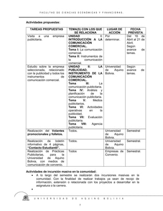F A C U L T A D D E C I E N C I A S E C O N Ó M I C A S Y F I N A N C I E R A S .
Actividades propuestas:
TAREAS PROPUESTAS TEMA(S) CON LOS QUE
SE RELACIONA
LUGAR DE
ACCIÓN
FECHA
PREVISTA
Visita a una empresa
publicitaria.
UNIDAD I:
INTRODUCCIÓN A LA
COMUNICACIÓN
COMERCIAL.
Tema I: La comunicación
comercial.
Tema II: Instrumentos de
la comunicación
comercial.
Por
determinar.
Del 16 de
Abril al 21 de
Abril.
Según
avance de
temas.
Estudio sobre la empresa
seleccionada, relacionado
con la publicidad y todos los
instrumentos de
comunicación comercial.
UNIDAD II: LA
PUBLICIDAD,
INSTRUMENTO DE LA
COMUNICACIÓN
COMERCIAL.
Tema III: La
comunicación publicitaria.
Tema IV: Análisis y
planificación de la
comunicación publicitaria.
Tema V: Medios
publicitarios.
Tema VI: Actividades
operativas en la
publicidad.
Tema VII: Evaluación
publicitaria.
Tema VIII: Agencia
publicitaria.
Universidad
de Aquino
Bolivia.
Según
avance de
temas.
Realización del Volantes
promocionales y folletos.
Todos. Universidad
de Aquino
Bolivia.
Semestral
Realización de boletín
informativo de 4 páginas,
“Contacto Estudiantil”.
Todos. Universidad
de Aquino
Bolivia.
Semestral.
Realización de Prácticas
Publicitarias, para la
Universidad de Aquino
Bolivia, con medios de
comunicación de convenio.
Todos Empresas de
Convenio.
Semestral.
Actividades de incursión masiva en la comunidad:
• A lo largo del semestre se realizarán dos incursiones masivas en la
comunidad. Con la finalidad de realizar trabajos ya sean de recojo de
información, extensión o relacionada con los proyectos a desarrollar en la
asignatura o la carrera.
•
U N I V E R S I D A D D E A Q U I N O B O L I V I A
7
 