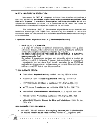 F A C U L T A D D E C I E N C I A S E C O N Ó M I C A S Y F I N A N C I E R A S .
IV. EVALUACIÓN DE LA ASIGNATURA
Las materias de “TIPO A” intervienen en los procesos enseñanza aprendizaje y
dan como resultado un aprendizaje productivo en sus tres momentos esenciales de la
educación Superior “El académico, Investigativo y el de la Interacción Social, son
asignaturas directamente vinculadas con el aprendizaje de la carrera las cuales se
relacionan en forma directa con la practica profesional del estudiante.
Las materias de “TIPO B” son aquellas asignaturas de apoyo en el proceso
enseñanza aprendizaje y que proporcionan base teórica y Fundamentación científica al
estudiante, según las característica de la materia los estudiantes podrán elaborar trabajos
multidisciplinarios.
La presente es una asignatura “TIPO A” (Directamente vinculada).
• PROCESUAL O FORMATIVA
A lo largo del semestre se realizarán exposiciones, repasos cortos y otras
actividades de aulas, independientemente de la cantidad. Cada uno se tomará
como evaluación procesual calificándola entre 0 y 50 puntos.
• DE RESULTADOS DE LOS PROCESOS DE APRENDIZAJE O SUMATIVA
(examen parcial o final)
Se realizan 2 evaluaciones parciales con contenido teórico y práctico se
calificará con el 50 % de la nota. El examen final consistirá en la presentación
y socialización con un informe final, formal y expositivo de las BRIGADAS
realizadas en el área urbana y en la empresa mencionada. Dicha actividad, se
calificará con el 100 % de la nota del examen final.
V. BIBLIOGRAFÍA BÁSICA.
• DIAZ Renato, Expresión social y prensa, 1999. Sig Top. 070.41 D54
• HARRISON Tony, Técnicas de publicidad, 1993. Sig Top. 659 H24
• HOPKINS Claude, Mi vida en la publicidad, 1994. Sig Top. 659.1 H77
• WEBB James, Como llegar a ser publicista, 1994. Sig Top. 659.1 W38.
• PEÑA Pedro, Publicidad el arte de convencer, 2005. Sig Top. 659.1 P38.
• REECE Franklin, Promoción y publicidad, 1998. Sig Top. 659.1 R25
• VELÁSQUEZ Mauricio, Manual de Géneros Periodísticos, 2005. Sig top.
070.4 V54
BIBLIOGRAFÍA COMPLEMENTARIA.
• ALVAREZ DEBANS, Norberto, Estrategias y Tácticas para la planificación
de Medios. Impacto de los cinco sentidos, Valleta S.R.L., Argentina. 2006
U N I V E R S I D A D D E A Q U I N O B O L I V I A
8
 