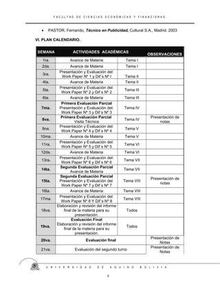F A C U L T A D D E C I E N C I A S E C O N Ó M I C A S Y F I N A N C I E R A S .
• PASTOR, Fernando, Técnico en Publicidad, Cultural S.A., Madrid. 2003
VI. PLAN CALENDARIO.
SEMANA ACTIVIDADES ACADÉMICAS
OBSERVACIONES
1ra. Avance de Materia Tema I
2da. Avance de Materia Tema I
3ra.
Presentación y Evaluación del:
Work Paper Nº 1 y Dif´s Nº I Tema II
4ta. Avance de Materia Tema II
5ta.
Presentación y Evaluación del:
Work Paper Nº 2 y Dif´s Nº 2
Tema III
6ta. Avance de Materia Tema III
7ma.
Primera Evaluación Parcial
Presentación y Evaluación del:
Work Paper Nº 3 y Dif´s Nº 3
Tema IV
8va.
Primera Evaluación Parcial
Visita Técnica
Tema IV
Presentación de
notas
9na.
Presentación y Evaluación del:
Work Paper Nº 4 y Dif´s Nº 4
Tema V
10ma. Avance de Materia Tema V
11ra.
Presentación y Evaluación del:
Work Paper Nº 5 y Dif´s Nº 5
Tema VI
12da. Avance de Materia Tema VI
13ra.
Presentación y Evaluación del:
Work Paper Nº 6 y Dif´s Nº 6
Tema VII
14ta.
Segunda Evaluación Parcial
Avance de Materia
Tema VII
15ta.
Segunda Evaluación Parcial
Presentación y Evaluación del:
Work Paper Nº 7 y Dif´s Nº 7
Tema VIII
Presentación de
notas
16ta. Avance de Materia Tema VIII
17ma.
Presentación y Evaluación del:
Work Paper Nº 8 Y Dif´s Nº 8
Tema VIII
18va.
Elaboración y revisión del informe
final de la materia para su
presentación.
Todos
19va.
Evaluación Final
Elaboración y revisión del informe
final de la materia para su
presentación.
Todos
20va. Evaluación final
Presentación de
Notas
21va. Evaluación del segundo turno
Presentación de
Notas
U N I V E R S I D A D D E A Q U I N O B O L I V I A
9
 
