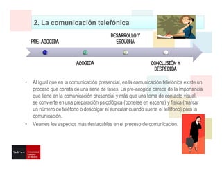 2. La comunicación telefónica
• Al igual que en la comunicación presencial, en la comunicación telefónica existe un
proceso que consta de una serie de fases. La pre-acogida carece de la importancia
que tiene en la comunicación presencial y más que una toma de contacto visual,
se convierte en una preparación psicológica (ponerse en escena) y física (marcar
un número de teléfono o descolgar el auricular cuando suena el teléfono) para la
comunicación.
• Veamos los aspectos más destacables en el proceso de comunicación.
PRE-ACOGIDA
ACOGIDA
DESARROLLO Y
ESCUCHA
CONCLUSIÓN Y
DESPEDIDA
 