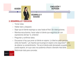 2. DESARROLLO Y ESCUCHA
– Tomar notas
– Hablar claro y despacio
– Dejar que el cliente exponga su caso hasta el final. Sin interrupciones.
– Mientras escuchamos, hacer saber al cliente que seguimos ahí con
expresiones del tipo “si, entiendo”.
– Preguntar y confirmar datos.
– Excusarse si hay que poner al cliente en espera. Lo ideal es pedir permiso
antes de hacerlo: “¿le importa que le ponga en espera unos segundos?” a fin
de obtener su consentimiento. Tal vez el cliente esté demasiado ocupado y no
pueda esperar, en cuyo caso nos podemos ofrecer a llamarle más tarde.
– Reformular todo para concretar.
ACOGIDA
DESARROLLO Y
ESCUCHA
CONCLUSIÓN Y
DESPEDIDA
 