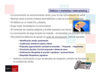 • La comunicación es exclusivamente verbal, pues no hay comunicación no verbal
• Muchas veces el primer contacto será telefónico y esta es la primera impresión
• El teléfono es un medio frío y distante
• Exige mayor formalidad en la comunicación
• El contenido de nuestras palabras y el estilo expresivo son claves
• La conversación de larga duración es molesta →la brevedad y la concisión son claves
• Nos podemos-debemos de apoyar en guías de conversación, como la siguiente:
• Identificación, saludo, presentación
• Justificación, entrada en materia, interés.
• Propuesta, argumentación, constatar la necesidad→ Propuesta → Argumentos
• Conclusión, decisión. Concluir propuesta + ofertas de cierre
• Confirmación. Recapitular el acuerdo + agradecer + acciones futuras
• Despedida. Despedirse y agradecer
• Veamos a continuación un par de ejemplos de recepción y emisión de llamadas en
un contexto de ventas.
Teléfono + marketing = telemarketing
 