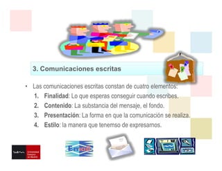 3. Comunicaciones escritas
• Las comunicaciones escritas constan de cuatro elementos:
1. Finalidad: Lo que esperas conseguir cuando escribes.
2. Contenido: La substancia del mensaje, el fondo.
3. Presentación: La forma en que la comunicación se realiza.
4. Estilo: la manera que tenemso de expresarnos.
 