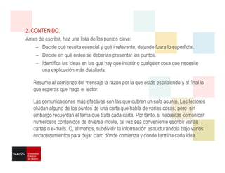 2. CONTENIDO.
Antes de escribir, haz una lista de los puntos clave:
– Decide qué resulta esencial y qué irrelevante, dejando fuera lo superficial.
– Decide en qué orden se deberían presentar los puntos.
– Identifica las ideas en las que hay que insistir o cualquier cosa que necesite
una explicación más detallada.
Resume al comienzo del mensaje la razón por la que estás escribiendo y al final lo
que esperas que haga el lector.
Las comunicaciones más efectivas son las que cubren un sólo asunto. Los lectores
olvidan alguno de los puntos de una carta que habla de varias cosas, pero sin
embargo recuerdan el tema que trata cada carta. Por tanto, si necesitas comunicar
numerosos contenidos de diversa índole, tal vez sea conveniente escribir varias
cartas o e-mails. O, al menos, subdividir la información estructurándola bajo varios
encabezamientos para dejar claro dónde comienza y dónde termina cada idea.
 