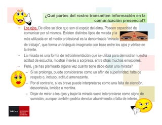 comunicación presencial?
¿Qué partes del rostro transmiten información en la
comunicación presencial?
• Los ojos. De ellos se dice que son el espejo del alma. Poseen capacidad de
comunicar por sí mismos. Existen distintos tipos de mirada y la
más utilizada en el medio profesional es la denominada “mirada
de trabajo”, que forma un triángulo imaginario con base entre los ojos y vértice en
la frente.
• La mirada es una forma de retroalimentación que se utiliza para demostrar nuestra
actitud de escucha, mostrar interés o sorpresa, entre otras muchas emociones.
• Pero, ¿te has planteado alguna vez cuanto tiene debe durar una mirada?
– Si se prolonga, puede considerarse como un afán de superioridad, falta de
respeto o, incluso, actitud amenazante.
– Por el contrario, si es breve puede interpretarse como una falta de atención,
descortesía, timidez o mentira.
– Dejar de mirar a los ojos y bajar la mirada suele interpretarse como signo de
sumisión, aunque también podría denotar aburrimiento o falta de interés.
 